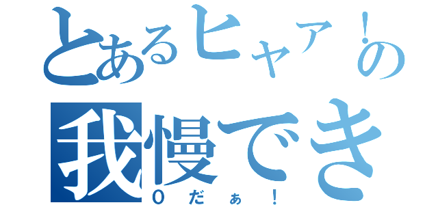 とあるヒャア！の我慢できねぇ！（０だぁ！）