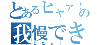 とあるヒャア！の我慢できねぇ！（０だぁ！）