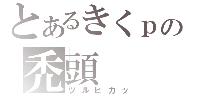 とあるきくｐの禿頭（ツルピカッ）