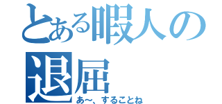 とある暇人の退屈（あ～、することね）