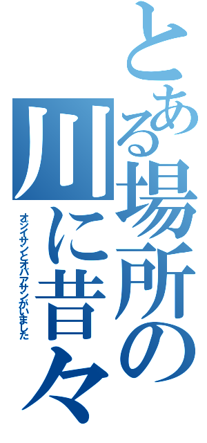 とある場所の川に昔々（オジイサンとオバアサンがいました）