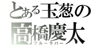 とある玉葱の高橋慶太（ブルーラバー）