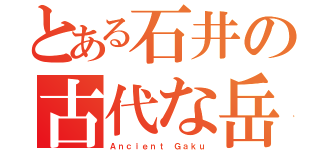 とある石井の古代な岳（Ａｎｃｉｅｎｔ Ｇａｋｕ）