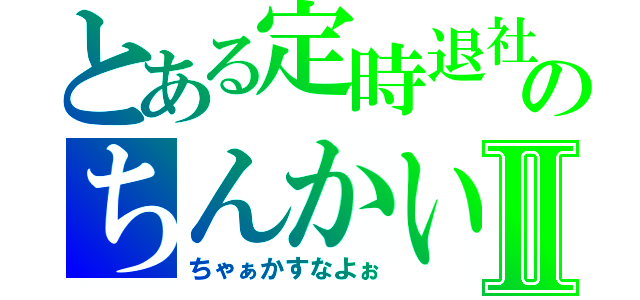 とある定時退社のちんかいⅡ（ちゃぁかすなよぉ）