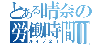 とある晴奈の労働時間Ⅱ（ルイブ２１）