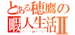 とある穂鷹の暇人生活Ⅱ（（´・ω・｀））