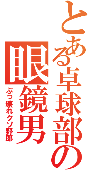 とある卓球部の眼鏡男（ぶっ壊れクソ野郎）