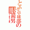 とある卓球部の眼鏡男（ぶっ壊れクソ野郎）