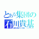 とある集団の石川貴基（地球は俺のゴミ箱さ）