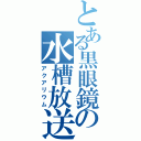 とある黒眼鏡の水槽放送（アクアリウム）