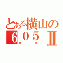 とある横山の６０５Ⅱ（終焉）