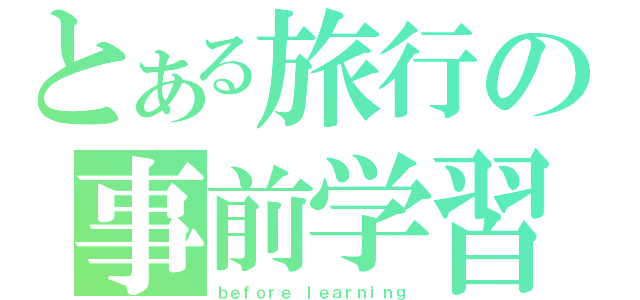 とある旅行の事前学習（ｂｅｆｏｒｅ ｌｅａｒｎｉｎｇ）