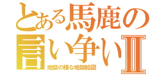 とある馬鹿の言い争いⅡ（地獄の様な地獄絵図）