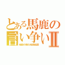 とある馬鹿の言い争いⅡ（地獄の様な地獄絵図）