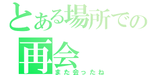 とある場所での再会（また会ったね）