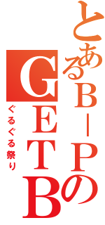 とあるＢ－ＰのＧＥＴＢ（ぐるぐる祭り）