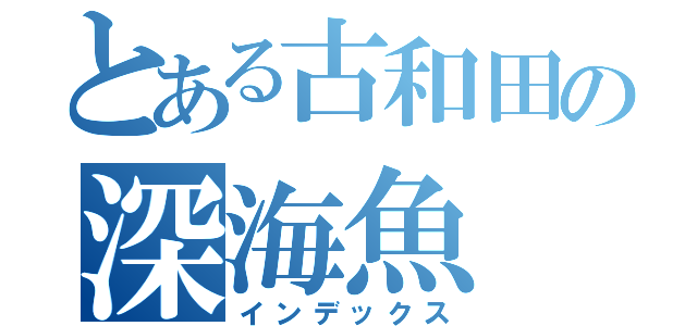 とある古和田の深海魚（インデックス）