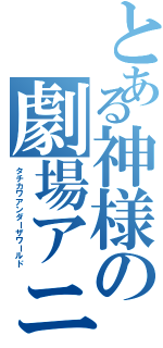 とある神様の劇場アニメ（タチカワアンダーザワールド）