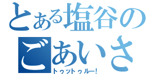 とある塩谷のごあいさつ（トゥットゥルー！）