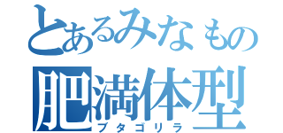 とあるみなもの肥満体型（ブタゴリラ）