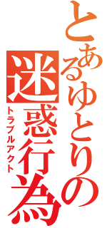 とあるゆとりの迷惑行為（トラブルアクト）