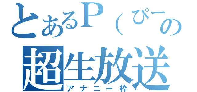 とあるＰ（ぴー）の超生放送（アナニー枠）