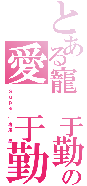 とある寵 于勤の愛 于勤（Ｓ ｕ ｐ ｅ ｒ ' 專 屬   墨）