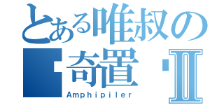 とある唯叔の猎奇置顶Ⅱ（Ａｍｐｈｉｐｉｌｅｒ）