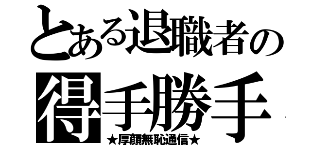 とある退職者の得手勝手（★厚顔無恥通信★）