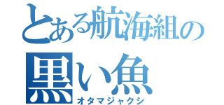 とある航海組の黒い魚（オタマジャクシ）