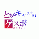 とあるキャス主のゲスボ（スズキュン）