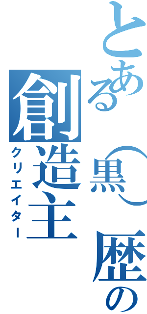 とある（黒）歴史の創造主（クリエイター）