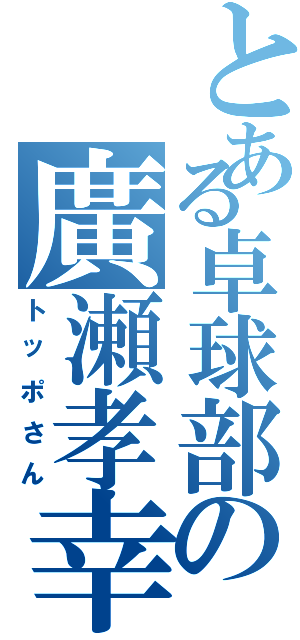 とある卓球部の廣瀬孝幸（トッポさん）