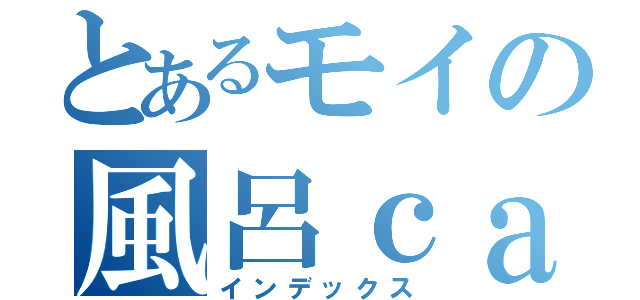 とあるモイの風呂ｃａｓ（インデックス）