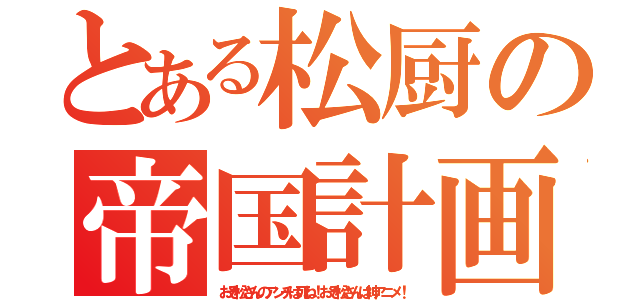 とある松厨の帝国計画（おそ松さんのアンチは死ね！おそ松さんは神アニメ！）