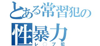 とある常習犯の性暴力（レ◯プ犯）