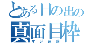 とある日の出の真面目枠（マジ迷惑）