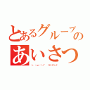 とあるグループのあいさつ（（。・ω・）ノ゛ コンチャ♪）