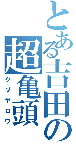 とある吉田の超亀頭（クソヤロウ）