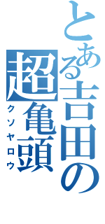 とある吉田の超亀頭（クソヤロウ）