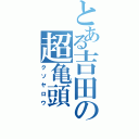 とある吉田の超亀頭（クソヤロウ）