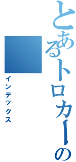 とあるトロカーの（インデックス）