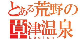 とある荒野の草津温泉（Ｌｅｇｉｏｎ）