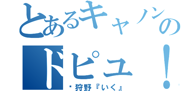 とあるキャノンのドピュ！（狩野『いく』）