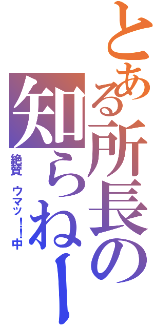 とある所長の知らねーん（絶賛 ウマッ！！中）