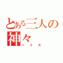 とある三人の神々（バカ共）