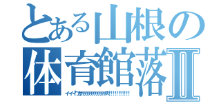 とある山根の体育館落下Ⅱ（イ…イ…イ”エヤアアアアアアアアアアアアアス！！！！！！！！！！！）