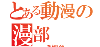 とある動漫の漫部（         Ｗｅ Ｌｏｖｅ ＡＣＧ）