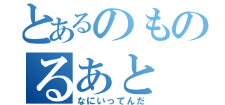 とあるのものるあと（なにいってんだ）