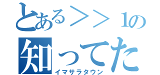 とある＞＞１の知ってた（イマサラタウン）